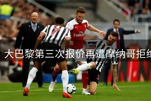 大巴黎第三次报价再遭摩纳哥拒绝，利物浦有望趁虚而入签下法国国脚