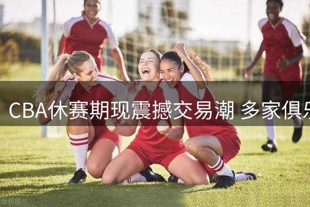 CBA休赛期现震撼交易潮 多家俱乐部上演抢人大战